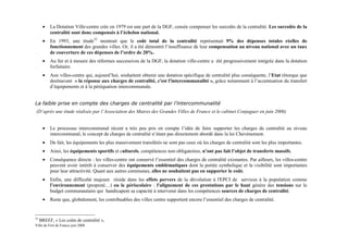 •   La Dotation Ville-centre crée en 1979 est une part de la DGF, censée compenser les surcoûts de la centralité. Les surcoûts de la
          centralité sont donc compensés à l’échelon national.
      •   En 1993, une étude32 montrait que le coût total de la centralité représentait 9% des dépenses totales réelles de
          fonctionnement des grandes villes. Or, il a été démontré l’insuffisance de leur compensation au niveau national avec un taux
          de couverture de ces dépenses de l’ordre de 20%.
      •   Au fur et à mesure des réformes successives de la DGF, la dotation ville-centre a été progressivement intégrée dans la dotation
          forfaitaire.
      •   Aux villes-centre qui, aujourd’hui, souhaitent obtenir une dotation spécifique de centralité plus conséquente, l’Etat rétorque que
          dorénavant « la réponse aux charges de centralité, c'est l'intercommunalité », grâce notamment à l’accentuation du transfert
          d’équipements et à la péréquation intercommunale.


La faible prise en compte des charges de centralité par l’intercommunalité
(D’après une étude réalisée par l’Association des Maires des Grandes Villes de France et le cabinet Conjuguer en juin 2006)


      •   Le processus intercommunal récent a très peu pris en compte l’idée de faire supporter les charges de centralité au niveau
          intercommunal, le concept de charges de centralité n’étant pas directement abordé dans la loi Chevènement.
      •   De fait, les équipements les plus massivement transférés ne sont pas ceux où les charges de centralité sont les plus importantes.
      •   Ainsi, les équipements sportifs et culturels, compétences non obligatoires, n’ont pas fait l’objet de transferts massifs.
      •   Conséquence directe : les villes-centre ont conservé l’essentiel des charges de centralité existantes. Par ailleurs, les villes-centre
          peuvent avoir intérêt à conserver des équipements emblématiques dont la portée symbolique et la visibilité sont importantes
          pour leur attractivité. Quant aux autres communes, elles ne souhaitent pas en supporter le coût.
      •   Enfin, une difficulté majeure réside dans les effets pervers de la dévolution à l'EPCI de services à la population comme
          l’environnement (propreté…) ou le périscolaire : l'alignement de ces prestations par le haut génère des tensions sur le
          budget communautaire qui handicapent sa capacité à intervenir dans les compétences sources de charges de centralité.
      •   Reste que, globalement, les contribuables des villes centre supportent encore l’essentiel des charges de centralité.


32
     BREEF, « Les coûts de centralité »,
Ville de Fort de France juin 2008
 
