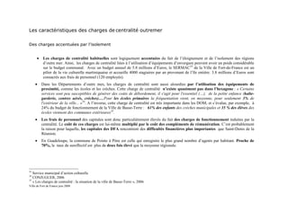 Les caractéristiques des charges de centralité outremer

Des charges accentuées par l’isolement


      •    Les charges de centralité habituelles sont logiquement accentuées du fait de l’éloignement et de l’isolement des régions
           d’outre mer. Ainsi, les charges de centralité liées à l’utilisation d’équipements d’envergure peuvent avoir un poids considérable
           sur le budget communal. Avec un budget annuel de 5.8 millions d’Euros, le SERMAC33 de la Ville de Fort-de-France est un
           pilier de la vie culturelle martiniquaise et accueille 4000 stagiaires par an provenant de l’île entière. 3.8 millions d’Euros sont
           consacrés aux frais de personnel (120 employés).
     •    Dans les Départements d’outre mer, les charges de centralité sont aussi alourdies par l’utilisation des équipements de
          proximité, comme les écoles et les crèches. Cette charge de centralité n’existe quasiment pas dans l’hexagone : « Certains
          services sont peu susceptibles de générer des coûts de débordement, il s'agit pour l'essentiel (…), de la petite enfance (halte-
          garderie, centres aérés, crèches)…,Pour les écoles primaires la fréquentation vient, en moyenne, pour seulement 3% de
          l'extérieur de la ville... »34. A l’inverse, cette charge de centralité est très importante dans les DOM, et s’évalue, par exemple, à
          24% du budget de fonctionnement de la Ville de Basse-Terre : 61% des enfants des crèches municipales et 35 % des élèves des
          écoles viennent des communes extérieures35.
     •    Les frais de personnel des capitales sont donc particulièrement élevés du fait des charges de fonctionnement induites par la
          centralité. Le coût de ces charges est lui-même multiplié par le coût des compléments de rémunération. C’est probablement
          la raison pour laquelle, les capitales des DFA rencontrent des difficultés financières plus importantes que Saint-Denis de la
          Réunion.
     •    En Guadeloupe, la commune de Pointe à Pitre est celle qui enregistre le plus grand nombre d’agents par habitant. Proche de
          70%, le taux de sureffectif est plus de deux fois élevé que la moyenne régionale.




33
   Service municipal d’action culturelle
34
   CONJUGUER, 2006
35
   « Les charges de centralité : la situation de la ville de Basse-Terre », 2006
Ville de Fort de France juin 2008
 