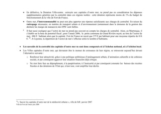 •    En définitive, la Dotation Ville-centre octroyée aux capitales d’outre mer, ne prend pas en considération les dépenses
              supplémentaires générées par la centralité dans ces régions isolées : cette dotation représente moins de 1% du budget de
              fonctionnement de la ville de Fort-de-France.
         •    Outre mer, l’intercommunalité ne peut non plus apporter une réponse satisfaisante aux charges de centralité. En raison du
              rattrapage nécessaire, en matière de transport urbain et d’environnement (notamment dans le domaine de la gestion des
              déchets) les marges de manœuvre des EPIC sont faibles.
         •
              Il faut aussi souligner que l’octroi de mer ne prend pas souvent en compte les charges de centralité. Ainsi, en Martinique, il
              s’établit sur la base du potentiel fiscal ; pour l’année 2006, la petite commune de Grand Rivière reçoit, au titre de l’octroi de
              mer, 686 € / habitant alors que la capitale Fort de France ne reçoit que 375 € par habitant pour une moyenne répartie de 414
              €. 36. A Cayenne, la répartition de l’octroi de mer s’effectue selon le nombre d’habitants.


     •   Les surcoûts de la centralité des capitales d’outre mer ne sont donc compensés ni à l’échelon national, ni à l’échelon local.
     •   Les Villes capitales d’outre mer, qui devraient être le moteur de croissance de leur région, se retrouvent aujourd’hui devant
         l’alternative suivante :
              o Renforcer leur attractivité, grâce à une politique ambitieuse d’aménagement urbain, d’animation culturelle et de cohésion
                sociale, et par conséquent aggraver leur situation financière déjà critique.
              o Ne rien faire face au dépeuplement, à la paupérisation, à l’insécurité et par conséquent constater les baisses des recettes
                fiscales et des dotations de l’Etat qui, à leur tour, vont amplifier leur déclin.




36
 « Sauver les capitales d’outre mer de la médiocrité urbaine », ville de FdF, janvier 2007
Ville de Fort de France juin 2008
 
