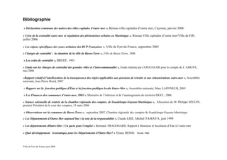 Bibliographie
« Déclaration commune des maires des villes capitales d’outre mer », Réseau ville capitales d’outre mer, Cayenne, janvier 2006

« Crise de la centralité outre mer et régulation des phénomènes urbains en Martinique », Réseau Ville capitales d’outre mer/Ville de FdF,
juillet 2006

« Les enjeux spécifiques des zones urbaines des RUP Françaises », Ville de Fort-de-France, septembre 2005

« Charges de centralité : la situation de la ville de Basse-Terre », Ville de Basse-Terre, 2006

« Les coûts de centralité », BREEF, 1993

« Etude sur les charges de centralité des grandes villes et l’intercommunalité », Etude réalisée par CONJUGUER pour le compte de L’AMGVF,
mai 2006

«Rapport relatif à l'amélioration de la transparence des règles applicables aux pensions de retraite et aux rémunérations outre-mer », Assemblée
nationale, Jean Pierre Brard, 2007

« Rapport sur la fonction publique d'État et la fonction publique locale Outre-Mer », Assemblée nationale, Marc LAFFINEUR, 2003

« Les Finances des communes d’outre-mer, 2003 », Ministère de l’intérieur et de l’aménagement du territoire/DGCL, 2006

« Séance solennelle de rentrée de la chambre régionale des comptes. de Guadeloupe-Guyane-Martinique », Allocution de M. Philippe SÉGUIN,
premier Président de la cour des comptes, 15 mars 2006

« Observations sur la commune de Basse-Terre », septembre 2007, Chambre régionale des comptes de Guadeloupe-Guyane-Martinique
« Les Départements d’Outre-Mer aujourd’hui : la voie de la responsabilité », Claude LISE, Michel TAMAYA, juin 1999

« Les départements dOutre-Mer : Un pacte pour l’emploi » Bertrand FRAGONARD, Rapport à Monsieur le Secrétaire d’Etat à l’outre-mer

« Quel développement économique pour les Départements d'Outre-Mer? » 'Eliane MOSSE                Février 1999




Ville de Fort de France juin 2008
 