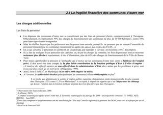 2.1 La fragilité financière des communes d’outre-mer


Les charges additionnelles

Les frais de personnel

    •    Les dépenses des communes d’outre mer se caractérisent par des frais de personnel élevés, comparativement à l’hexagone.
         Officiellement, ils représentent 59% des charges de fonctionnement des communes de plus de 10 000 habitants2, contre 55%
         pour leurs équivalentes hexagonales.
    •    Mais les chiffres fournis par les préfectures sont largement sous estimés, puisqu’ils ne prennent pas en compte l’ensemble du
         personnel rémunéré par les communes (notamment les agents des caisses des écoles, des CCAS…).
    •    En ce qui concerne le personnel en sureffectif, en Guadeloupe, par exemple, il s’évalue en moyenne à 30%3 des emplois. .
    •    Il y a lieu de souligner le cas particulier des capitales, où, de par les charges de centralité, les frais de personnel sont en moyenne
         nettement plus élevés et représentent, à titre d’illustration, plus de 68% des charges de fonctionnement de la Ville de Basse-
         Terre.
    •    Pour mieux appréhender la pression à l’embauche qui s’exerce sur les communes d’outre mer, outre la faiblesse de l’emploi
         privé, il doit aussi être tenu compte de la plus faible contribution de la fonction publique d’Etat à l’offre d’emplois :
         « L’analyse des effectifs montre un sous-effectif dans les administrations d’Etat alors même que les problèmes à gérer sont
         beaucoup plus lourds qu’en métropole »(Fragonard, 1999).
    •    Ainsi, selon l’INSEE4, en Martinique l’Etat offre 3000 emplois en moins.
    •    A l’inverse, les collectivités locales (principalement les communes) offrent 4000 emplois en plus5.
                    Il en résulte que, globalement, le nombre d’emplois publics rapportés à la population totale demeure proche de celui constaté
                   dans l’hexagone (12% contre 12,5% en Martinique)6. A cet égard, il importe de rappeler que c’est l’importance du chômage
                   qui donne à l’emploi dans la fonction publique un poids deux fois plus élevé que dans l’hexagone7.

2
  Observatoire des finances locales, 2006
3
  (Laffineur, 2003).
4«
   Comptes économiques rapides pour l’outre mer, L’économie martiniquaise au passage de 2000 : une trajectoire vertueuse ? » INSEE, AFD,
IEDOM, Juin 2005
5
 Certes des compétences supplémentaires ont été transférées par l’Etat aux Conseils régionaux et généraux des DOM, mais ceci n’explique pas un tel
décalage
Ville de Fort de France juin 2008
 