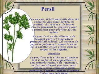 Cru ou cuit, il fait merveille dans les
omelettes aux fines herbes, les
crudités, les sauces et le beurre.
Ciseler finement les feuilles avant
l’utilisation pour profiter de son
arôme.
Le persil est un des éléments du
bouquet garni et l'ingrédient
principal du taboulé. Les racines de
persil se préparent comme le navet
ou la carotte; on les utilise dans les
soupes et les ragoûts.
Bienfaits
Le persil est très riche en vitamines
A et C en fer et en oligo-éléments.
Son extrême richesse en Vitamine C
en fait un aliment précieux, mais
comme il n’est consommé qu’en
garniture, l’apport total en vitamine
Persil
 