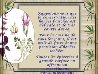 Rappelons-nous que
la conservation des
herbes fraîches est
délicate et de très
courte durée.
Pour la cuisine de
tous les jours, il est
utile de faire bonne
provision d’herbes
séchées.
Toutes les épiceries à
grande surface en
offrent un
assortiment
particulièrement
 