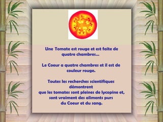 Une  Tomate est rouge et est faite de
quatre chambres…
Le Coeur a quatre chambres et il est de
couleur rouge.
Toutes les recherches scientifiques
démontrent
que les tomates sont pleines de lycopine et,
sont vraiment des aliments purs
du Coeur et du sang.
 
