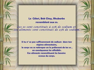 Le Céleri, Bok Choy, Rhubarbe
ressemblent aux os.
Les os sont constitués à 23% de sodium et
ces aliments sont constitués de 23% de sodium.
Si tu n’ as pas suffisamment de sodium dans ton
régime alimentaire,
le corps va se rattraper en le prélevant de tes os ,
en conséquence les affaiblir. 
Ces aliments reconstituent les besoins
osseux du corps.
 