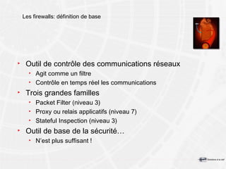 Les firewalls: définition de base Outil de contrôle des communications réseaux Agit comme un filtre Contrôle en temps réel les communications Trois grandes familles Packet Filter (niveau 3) Proxy ou relais applicatifs (niveau 7) Stateful Inspection (niveau 3) Outil de base de la sécurité… N’est plus suffisant ! 