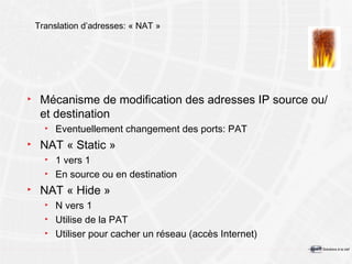 Translation d’adresses: « NAT » Mécanisme de modification des adresses IP source ou/et destination Eventuellement changement des ports: PAT NAT « Static » 1 vers 1 En source ou en destination NAT « Hide » N vers 1 Utilise de la PAT Utiliser pour cacher un réseau (accès Internet) 