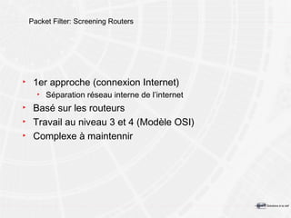 Packet Filter: Screening Routers 1er approche (connexion Internet) Séparation réseau interne de l’internet Basé sur les routeurs Travail au niveau 3 et 4 (Modèle OSI) Complexe à maintennir 