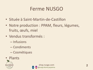 shop.nusgo.com
@nusgo.ferme.paysanne
Ferme NUSGO
• Située à Saint-Martin-de-Castillon
• Notre production : PPAM, fleurs, légumes,
fruits, œufs, miel
• Vendus transformés :
– Infusions
– Condiments
– Cosmétiques
• Plants
2
 