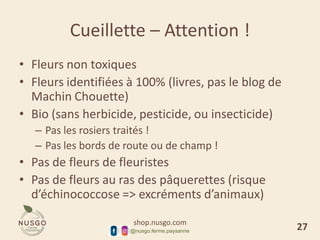 shop.nusgo.com
@nusgo.ferme.paysanne
Cueillette – Attention !
• Fleurs non toxiques
• Fleurs identifiées à 100% (livres, pas le blog de
Machin Chouette)
• Bio (sans herbicide, pesticide, ou insecticide)
– Pas les rosiers traités !
– Pas les bords de route ou de champ !
• Pas de fleurs de fleuristes
• Pas de fleurs au ras des pâquerettes (risque
d’échinococcose => excréments d’animaux)
27
 
