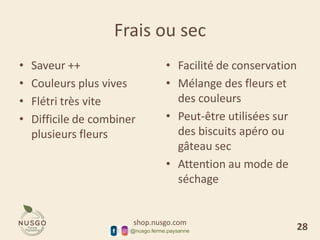 shop.nusgo.com
@nusgo.ferme.paysanne
Frais ou sec
• Saveur ++
• Couleurs plus vives
• Flétri très vite
• Difficile de combiner
plusieurs fleurs
• Facilité de conservation
• Mélange des fleurs et
des couleurs
• Peut-être utilisées sur
des biscuits apéro ou
gâteau sec
• Attention au mode de
séchage
28
 