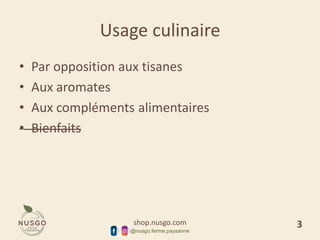 shop.nusgo.com
@nusgo.ferme.paysanne
Usage culinaire
• Par opposition aux tisanes
• Aux aromates
• Aux compléments alimentaires
• Bienfaits
3
 