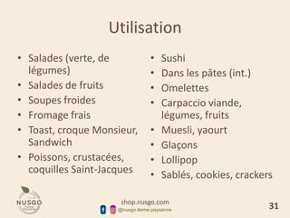 shop.nusgo.com
@nusgo.ferme.paysanne
Utilisation
• Salades (verte, de
légumes)
• Salades de fruits
• Soupes froides
• Fromage frais
• Toast, croque Monsieur,
Sandwich
• Poissons, crustacées,
coquilles Saint-Jacques
• Sushi
• Dans les pâtes (int.)
• Omelettes
• Carpaccio viande,
légumes, fruits
• Muesli, yaourt
• Glaçons
• Lollipop
• Sablés, cookies, crackers
31
 