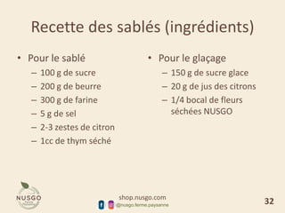 shop.nusgo.com
@nusgo.ferme.paysanne
Recette des sablés (ingrédients)
• Pour le sablé
– 100 g de sucre
– 200 g de beurre
– 300 g de farine
– 5 g de sel
– 2-3 zestes de citron
– 1cc de thym séché
• Pour le glaçage
– 150 g de sucre glace
– 20 g de jus des citrons
– 1/4 bocal de fleurs
séchées NUSGO
32
 