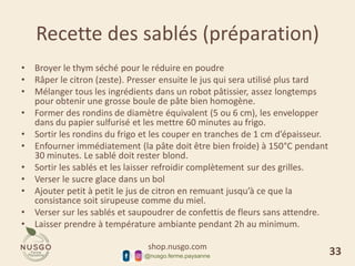 shop.nusgo.com
@nusgo.ferme.paysanne
Recette des sablés (préparation)
• Broyer le thym séché pour le réduire en poudre
• Râper le citron (zeste). Presser ensuite le jus qui sera utilisé plus tard
• Mélanger tous les ingrédients dans un robot pâtissier, assez longtemps
pour obtenir une grosse boule de pâte bien homogène.
• Former des rondins de diamètre équivalent (5 ou 6 cm), les envelopper
dans du papier sulfurisé et les mettre 60 minutes au frigo.
• Sortir les rondins du frigo et les couper en tranches de 1 cm d’épaisseur.
• Enfourner immédiatement (la pâte doit être bien froide) à 150°C pendant
30 minutes. Le sablé doit rester blond.
• Sortir les sablés et les laisser refroidir complètement sur des grilles.
• Verser le sucre glace dans un bol
• Ajouter petit à petit le jus de citron en remuant jusqu’à ce que la
consistance soit sirupeuse comme du miel.
• Verser sur les sablés et saupoudrer de confettis de fleurs sans attendre.
• Laisser prendre à température ambiante pendant 2h au minimum.
33
 