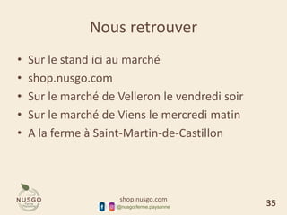 shop.nusgo.com
@nusgo.ferme.paysanne
Nous retrouver
• Sur le stand ici au marché
• shop.nusgo.com
• Sur le marché de Velleron le vendredi soir
• Sur le marché de Viens le mercredi matin
• A la ferme à Saint-Martin-de-Castillon
35
 