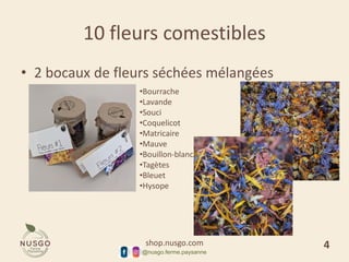 shop.nusgo.com
@nusgo.ferme.paysanne
10 fleurs comestibles
• 2 bocaux de fleurs séchées mélangées
•Bourrache
•Lavande
•Souci
•Coquelicot
•Matricaire
•Mauve
•Bouillon-blanc
•Tagètes
•Bleuet
•Hysope
4
 