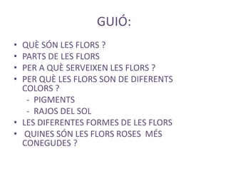 GUIÓ:
•
•
•
•

QUÈ SÓN LES FLORS ?
PARTS DE LES FLORS
PER A QUÈ SERVEIXEN LES FLORS ?
PER QUÈ LES FLORS SON DE DIFERENTS
COLORS ?
- PIGMENTS
- RAJOS DEL SOL
• LES DIFERENTES FORMES DE LES FLORS
• QUINES SÓN LES FLORS ROSES MÉS
CONEGUDES ?

 