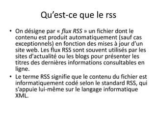 Qu’est-ce que le rss
• On désigne par « flux RSS » un fichier dont le
  contenu est produit automatiquement (sauf cas
  exceptionnels) en fonction des mises à jour d’un
  site web. Les flux RSS sont souvent utilisés par les
  sites d'actualité ou les blogs pour présenter les
  titres des dernières informations consultables en
  ligne.
• Le terme RSS signifie que le contenu du fichier est
  informatiquement codé selon le standard RSS, qui
  s’appuie lui-même sur le langage informatique
  XML.
 