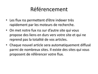 Référencement
• Les flux rss permettent d’être indexer très
  rapidement par les moteurs de recherche.
• On met notre fux rss sur d’autre site qui vous
  propose des liens en durs vers votre site et qui ne
  reprend pas la totalité de vos articles.
• Chaque nouvel article sera automatiquement diffusé
  parmi de nombreux sites. Il existe des sites qui vous
  proposent de référencer votre flux.
 