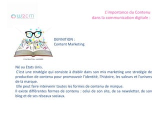 L’importance du Contenu
dans la communication digitale :
DEFINITION :
Content Marketing
Né au Etats Unis.
C’est une stratégie qui consiste à établir dans son mix marketing une stratégie de
production de contenu pour promouvoir l'identité, l'histoire, les valeurs et l'univers
de la marque.
Elle peut faire intervenir toutes les formes de contenu de marque.
Il existe différentes formes de contenu : celui de son site, de sa newsletter, de son
blog et de ses réseaux sociaux.
 