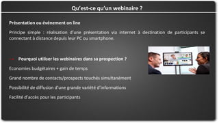 Présentation ou événement on line
Principe simple : réalisation d’une présentation via internet à destination de participants se
connectant à distance depuis leur PC ou smartphone.
Qu’est-ce qu’un webinaire ?
→ Pourquoi utiliser les webinaires dans sa prospection ?
Economies budgétaires + gain de temps
Grand nombre de contacts/prospects touchés simultanément
Possibilité de diffusion d’une grande variété d’informations
Facilité d’accès pour les participants
 