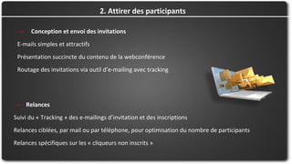 → Conception et envoi des invitations
E-mails simples et attractifs
Présentation succincte du contenu de la webconférence
Routage des invitations via outil d’e-mailing avec tracking
2. Attirer des participants
→ Relances
Suivi du « Tracking » des e-mailings d’invitation et des inscriptions
Relances ciblées, par mail ou par téléphone, pour optimisation du nombre de participants
Relances spécifiques sur les « cliqueurs non inscrits »
 