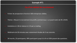 Cas d’un cabinet de recrutement
→ Fichier de prospection d’environ 500 entreprises ciblées.
→ Thème « Réussir le recrutement de profils commerciaux » un jeudi matin de 9h à 9h45.
→ Invitations à J-30 et relance à J-15 par e-mailing.
→ Webinaire de 30 minutes avec notamment études de 3 cas concrets.
→ 34 inscrits, 23 participants, 90% participent jusqu’à la fin et 50% posent des questions.
Exemple N°1
 