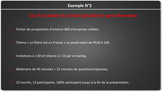 Cas d’un cabinet de conseil spécialisé en agro-alimentaire
→ Fichier de prospection d’environ 800 entreprises ciblées.
→ Thème « La filière lait en France » un jeudi matin de 9h30 à 10h.
→ Invitations à J-30 et relance à J-15 par e-mailing.
→ Webinaire de 45 minutes + 15 minutes de questions/réponses.
→ 23 inscrits, 13 participants, 100% participent jusqu’à la fin de la présentation.
Exemple N°2
 