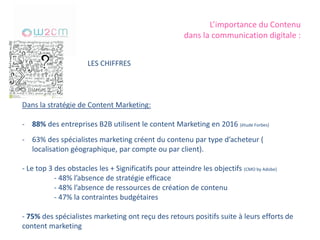 L’importance du Contenu
dans la communication digitale :
LES CHIFFRES
Dans la stratégie de Content Marketing:
- 88% des entreprises B2B utilisent le content Marketing en 2016 (étude Forbes)
- 63% des spécialistes marketing créent du contenu par type d’acheteur (
localisation géographique, par compte ou par client).
- Le top 3 des obstacles les + Significatifs pour atteindre les objectifs (CMO by Adobe)
- 48% l’absence de stratégie efficace
- 48% l’absence de ressources de création de contenu
- 47% la contraintes budgétaires
- 75% des spécialistes marketing ont reçu des retours positifs suite à leurs efforts de
content marketing
 