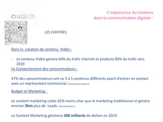 L’importance du Contenu
dans la communication digitale :
LES CHIFFRES
Dans la création de contenu Vidéo :
- Le contenu Vidéo génère 64% du trafic Internet et produira 80% du trafic vers
2019
Le Comportement des consommateurs :
47% des consommateurs ont vu 3 à 5 contenus différents avant d’entrer en contact
avec un représentant commercial ( Demand Gen Report)
Budget et Marketing :
Le content marketing coûte 62% moins cher que le marketing traditionnel et génère
environ 3fois plus de Leads ( Demand Metric)
Le Content Marketing générera 300 milliards de dollars en 2019.
 