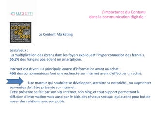 L’importance du Contenu
dans la communication digitale :
Le Content Marketing
Les Enjeux :
La multiplication des écrans dans les foyers expliquent l’hyper connexion des français.
55,6% des français possèdent un smartphone.
Internet est devenu la principale source d’information avant un achat :
46% des consommateurs font une recherche sur Internet avant d’effectuer un achat.
Une marque qui souhaite se développer, accroitre sa notoriété , ou augmenter
ses ventes doit être présente sur Internet.
Cette présence se fait par son site Internet, son blog, et tout support permettant la
diffusion d’information mais aussi par le biais des réseaux sociaux qui auront pour but de
nouer des relations avec son public
 