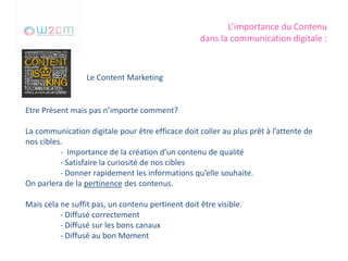 L’importance du Contenu
dans la communication digitale :
Le Content Marketing
Etre Présent mais pas n’importe comment?
La communication digitale pour être efficace doit coller au plus prêt à l’attente de
nos cibles.
- Importance de la création d’un contenu de qualité
- Satisfaire la curiosité de nos cibles
- Donner rapidement les informations qu’elle souhaite.
On parlera de la pertinence des contenus.
Mais cela ne suffit pas, un contenu pertinent doit être visible.
- Diffusé correctement
- Diffusé sur les bons canaux
- Diffusé au bon Moment
 