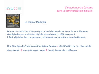 L’importance du Contenu
dans la communication digitale :
Le Content Marketing
Le content marketing n’est pas que de la rédaction de contenu ils sont liés à une
stratégie de communication digitale et aux bases du référencement.
Il faut adjoindre des compétences techniques aux compétences rédactionnels.
Une Stratégie de Communication digitale Réussie = Identification de ces cibles et de
des attentes + du contenu pertinent + l’optimisation de la diffusion.
 
