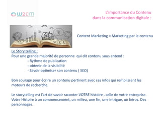 L’importance du Contenu
dans la communication digitale :
Content Marketing = Marketing par le contenu
Le Story telling :
Pour une grande majorité de personne qui dit contenu sous entend :
- Rythme de publication
- obtenir de la visibilité
- Savoir optimiser son contenu ( SEO)
Bon courage pour écrire un contenu pertinent avec ces infos qui remplissent les
moteurs de recherche.
Le storytelling est l’art de savoir raconter VOTRE histoire , celle de votre entreprise.
Votre Histoire à un commencement, un milieu, une fin, une intrigue, un héros. Des
personnages.
 