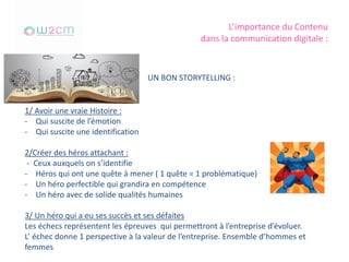L’importance du Contenu
dans la communication digitale :
UN BON STORYTELLING :
1/ Avoir une vraie Histoire :
- Qui suscite de l’émotion
- Qui suscite une identification
2/Créer des héros attachant :
- Ceux auxquels on s’identifie
- Héros qui ont une quête à mener ( 1 quête = 1 problématique)
- Un héro perfectible qui grandira en compétence
- Un héro avec de solide qualités humaines
3/ Un héro qui a eu ses succès et ses défaites
Les échecs représentent les épreuves qui permettront à l’entreprise d’évoluer.
L’ échec donne 1 perspective à la valeur de l’entreprise. Ensemble d’hommes et
femmes
 