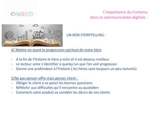L’importance du Contenu
dans la communication digitale :
UN BON STORYTELLING :
4/ Mettre en avant le progression spirituel de notre héro
- A la fin de l’histoire le héro a mûri et il est devenu meilleur
- Le lecteur aime s’identifier à quelqu’un que l’on voit progresser.
- Donne une profondeur à l’histoire ( les héros sont toujours un peu torturés)
5/Ne pas penser offre mais penser client :
- Obliger le client à se poser les bonnes questions
- Réfléchir aux difficultés qu’il rencontre au quotidien
- Comment votre produit va combler les désirs de vos clients
 