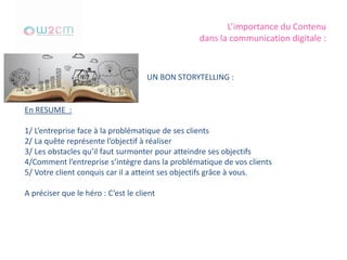 L’importance du Contenu
dans la communication digitale :
UN BON STORYTELLING :
En RESUME :
1/ L’entreprise face à la problématique de ses clients
2/ La quête représente l’objectif à réaliser
3/ Les obstacles qu’il faut surmonter pour atteindre ses objectifs
4/Comment l’entreprise s’intègre dans la problématique de vos clients
5/ Votre client conquis car il a atteint ses objectifs grâce à vous.
A préciser que le héro : C’est le client
 
