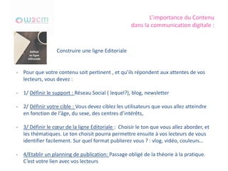 L’importance du Contenu
dans la communication digitale :
Construire une ligne Editoriale
- Pour que votre contenu soit pertinent , et qu’ils répondent aux attentes de vos
lecteurs, vous devez :
- 1/ Définir le support : Réseau Social ( lequel?), blog, newsletter
- 2/ Définir votre cible : Vous devez ciblez les utilisateurs que vous allez atteindre
en fonction de l'âge, du sexe, des centres d’intérêts,
- 3/ Définir le cœur de la ligne Editoriale : Choisir le ton que vous allez aborder, et
les thématiques. Le ton choisit pourra permettre ensuite à vos lecteurs de vous
identifier facilement. Sur quel format publierez vous ? : vlog, vidéo, couleurs…
- 4/Etablir un planning de publication: Passage obligé de la théorie à la pratique.
C’est votre lien avec vos lecteurs
 