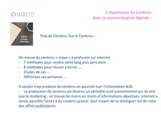 L’importance du Contenu
dans la communication digitale :
Trop de Contenu Tue le Contenu :
On trouve du contenu « creux » à profusion sur Internet
- 7 méthodes pour rendre votre blog plus percutant
- 8 méthodes pour réussir à écrire…..
- Etudes de cas …
- Définissez vos personas …
A vouloir trop produire de contenu on pourrait tuer l’information B2B.
- La production de contenu est devenu un véritable outil promotionnel qui ne sert
que le marketing : on trouve de moins en moins d’informations objectives. Internet a
rendu possible l’accès à du contenu gratuit. Seul moyen de se distinguer est de créer
des offres publicitaires.
 