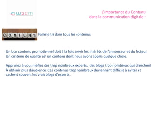 L’importance du Contenu
dans la communication digitale :
Faire le tri dans tous les contenus
Un bon contenu promotionnel doit à la fois servir les intérêts de l’annonceur et du lecteur.
Un contenu de qualité est un contenu dont nous avons appris quelque chose.
Apprenez à vous méfiez des trop nombreux experts, des blogs trop nombreux qui cherchent
À obtenir plus d’audience. Ces contenus trop nombreux deviennent difficile à éviter et
cachent souvent les vrais blogs d’experts.
 