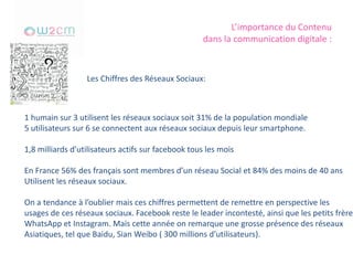 L’importance du Contenu
dans la communication digitale :
Les Chiffres des Réseaux Sociaux:
1 humain sur 3 utilisent les réseaux sociaux soit 31% de la population mondiale
5 utilisateurs sur 6 se connectent aux réseaux sociaux depuis leur smartphone.
1,8 milliards d’utilisateurs actifs sur facebook tous les mois
En France 56% des français sont membres d’un réseau Social et 84% des moins de 40 ans
Utilisent les réseaux sociaux.
On a tendance à l’oublier mais ces chiffres permettent de remettre en perspective les
usages de ces réseaux sociaux. Facebook reste le leader incontesté, ainsi que les petits frères
WhatsApp et Instagram. Mais cette année on remarque une grosse présence des réseaux
Asiatiques, tel que Baidu, Sian Weibo ( 300 millions d’utilisateurs).
 