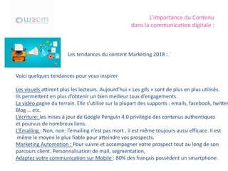 L’importance du Contenu
dans la communication digitale :
Voici quelques tendances pour vous inspirer
Les visuels attirent plus les lecteurs. Aujourd’hui « Les gifs » sont de plus en plus utilisés.
Ils permettent en plus d’obtenir un bien meilleur taux d’engagements.
La vidéo gagne du terrain. Elle s’utilise sur la plupart des supports : emails, facebook, twitter
Blog … etc.
L’écriture: les mises à jour de Google Penguin 4.0 privilégie des contenus authentiques
et pourvus de nombreux liens.
L’Emailing : Non, non: l’emailing n’est pas mort , il est même toujours aussi efficace. Il est
même le moyen le plus fiable pour atteindre vos prospects.
Marketing Automotion : Pour suivre et accompagner votre prospect tout au long de son
parcours client. Personnalisation de mail, segmentation,
Adaptez votre communication sur Mobile : 80% des français possèdent un smartphone.
Les tendances du content Marketing 2018 :
 