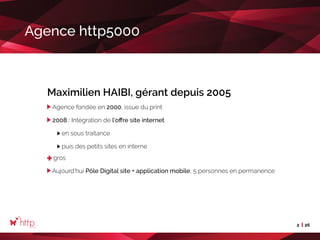 2 26
Agence http5000
Maximilien HAIBI, gérant depuis 2005
Agence fondée en 2000, issue du print
2008 : Intégration de l’offre site internet
	 en sous traitance
	 puis des petits sites en interne
gros
Aujourd’hui Pôle Digital site + application mobile, 5 personnes en permanence
 