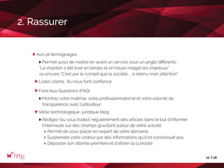 10 26
Avis et témoignages
Permet aussi de mettre en avant un service sous un angle différents
“Le chantier a été livré en temps et en heure malgré les imprévus”
ou encore “C’est par le conseil que la société ... a retenu mon attention”
Listes clients : Ils nous font confiance
Foire Aux Questions (FAQ)
Montrez votre maîtrise, votre professionnalisme et votre volonté de
transparence avec l’utilisateur
Veille technologique, juridique blog
Rédigez (ou sous traitez) régulièrement des articles dans le but d’informer
l’internaute sur des champs gravitant autour de votre activité
Permet de vous placer en expert de votre domaine,	
Surprendre votre visiteur par des informations qu’il ne connaissait pas
Dépasser son attente première et d’attirer sa curiosité
2. Rassurer
 