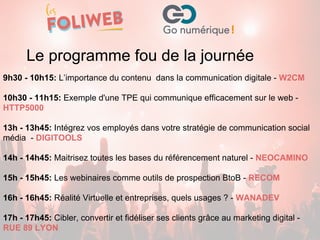 9h30 - 10h15: L’importance du contenu dans la communication digitale - W2CM
10h30 - 11h15: Exemple d'une TPE qui communique efficacement sur le web -
HTTP5000
13h - 13h45: Intégrez vos employés dans votre stratégie de communication social
média - DIGITOOLS
14h - 14h45: Maitrisez toutes les bases du référencement naturel - NEOCAMINO
15h - 15h45: Les webinaires comme outils de prospection BtoB - RECOM
16h - 16h45: Réalité Virtuelle et entreprises, quels usages ? - WANADEV
17h - 17h45: Cibler, convertir et fidéliser ses clients grâce au marketing digital -
RUE 89 LYON
Le programme fou de la journée
 