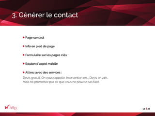 12 26
3. Générer le contact
Page contact
Info en pied de page
Formulaire sur les pages clés
Bouton d’appel mobile
Attirez avec des services :
Devis gratuit, On vous rappelle, Intervention en…, Devis en 24h…
mais ne promettez pas ce que vous ne pouvez pas faire.
 