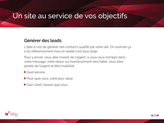 15 26
Un site au service de vos objectifs
Générer des leads
L’idée ici est de générer des contacts qualifié par votre site. On assimile ça
à du référencement mais en réalité c’est plus large.
Pour y arriver, vous aller investir de l’argent, si vous vous trompez dans
votre message, votre retour sur investissement sera faible, vous allez
perdre de l’argent et être insatisfait.
Quel service
Pour quoi vous, votre plus value
Gain client, besoin que vous
 