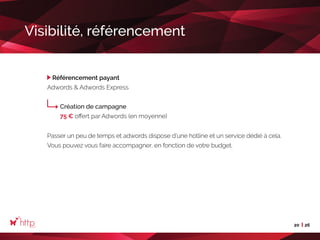 20 26
Visibilité, référencement
Référencement payant
Adwords  Adwords Express
Création de campagne
75 € offert par Adwords (en moyenne)
Passer un peu de temps et adwords dispose d’une hotline et un service dédié à cela.
Vous pouvez vous faire accompagner, en fonction de votre budget.
 