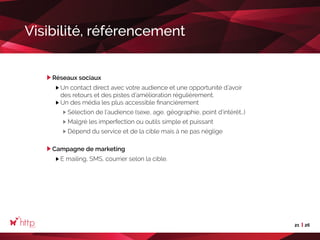 21 26
Visibilité, référencement
Réseaux sociaux
Un contact direct avec votre audience et une opportunité d’avoir
des retours et des pistes d’amélioration régulièrement.
Un des média les plus accessible financièrement
Sélection de l’audience (sexe, age, géographie, point d’intérêt…)
Malgré les imperfection ou outils simple et puissant
Dépend du service et de la cible mais à ne pas néglige
Campagne de marketing
E mailing, SMS, courrier selon la cible.
 